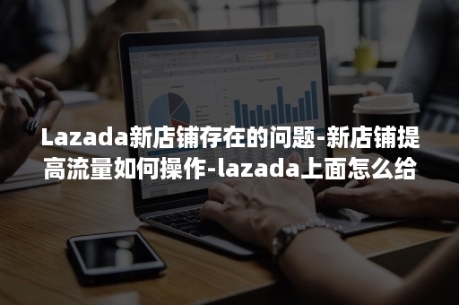 Lazada新店铺存在的问题-新店铺提高流量如何操作-lazada上面怎么给店铺增加流量