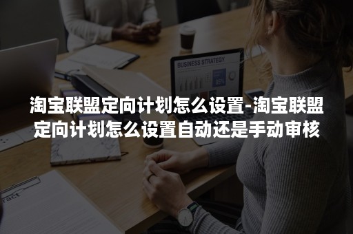 淘宝联盟定向计划怎么设置-淘宝联盟定向计划怎么设置自动还是手动审核