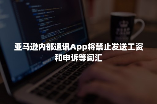 亚马逊内部通讯App将禁止发送工资和申诉等词汇