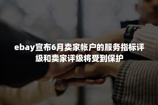 ebay宣布6月卖家帐户的服务指标评级和卖家评级将受到保护