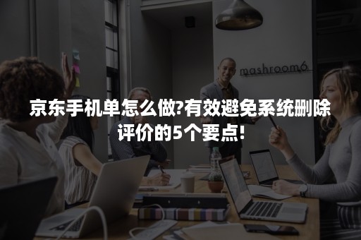 京东手机单怎么做?有效避免系统删除评价的5个要点!