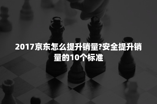 2017京东怎么提升销量?安全提升销量的10个标准