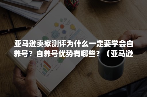 亚马逊卖家测评为什么一定要学会自养号？自养号优势有哪些？（亚马逊自养号测评安全吗）