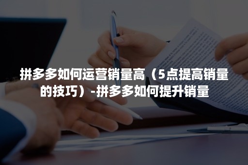 拼多多如何运营销量高（5点提高销量的技巧）-拼多多如何提升销量