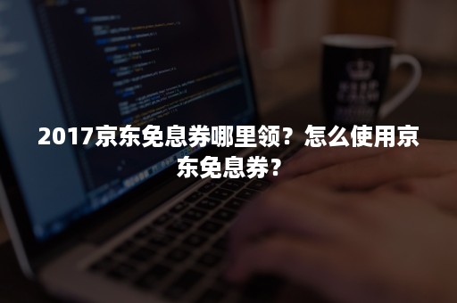 2017京东免息券哪里领？怎么使用京东免息券？