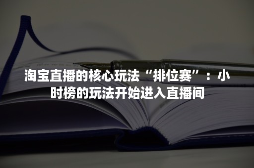 淘宝直播的核心玩法“排位赛”：小时榜的玩法开始进入直播间