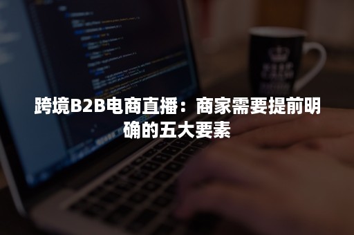 跨境B2B电商直播：商家需要提前明确的五大要素