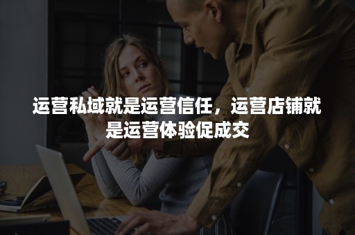 运营私域就是运营信任，运营店铺就是运营体验促成交