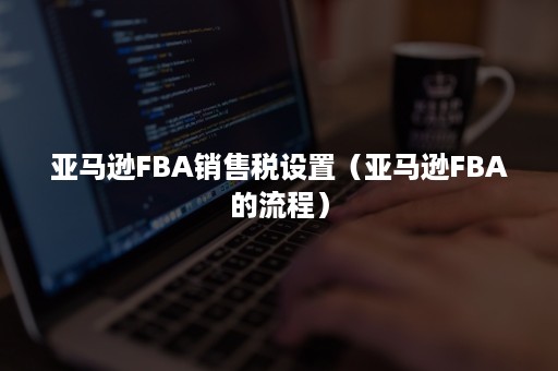 亚马逊FBA销售税设置（亚马逊FBA的流程）