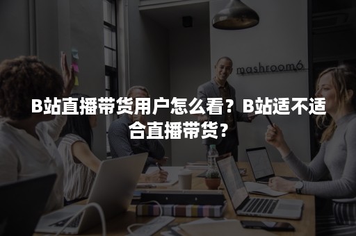 B站直播带货用户怎么看？B站适不适合直播带货？