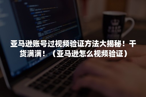 亚马逊账号过视频验证方法大揭秘！干货满满！（亚马逊怎么视频验证）