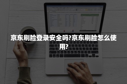 京东刷脸登录安全吗?京东刷脸怎么使用?