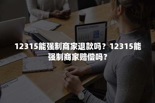 12315能强制商家退款吗？12315能强制商家赔偿吗？