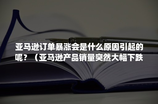 亚马逊订单暴涨会是什么原因引起的呢？（亚马逊产品销量突然大幅下跌为什么）