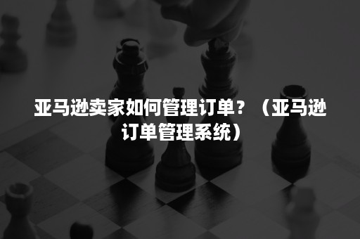 亚马逊卖家如何管理订单？（亚马逊订单管理系统）