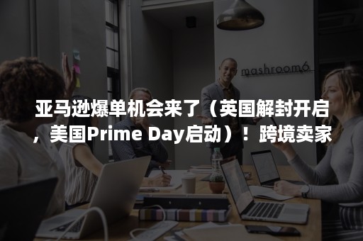 亚马逊爆单机会来了（英国解封开启，美国Prime Day启动）！跨境卖家做好这3点，订单暴涨1000%！（英国亚马逊爆品）