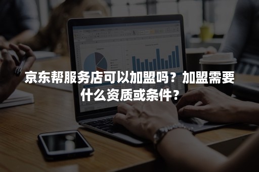 京东帮服务店可以加盟吗？加盟需要什么资质或条件？