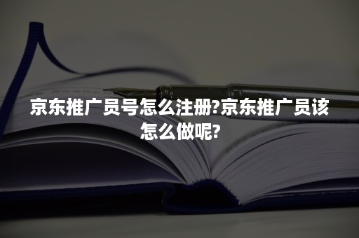 京东推广员号怎么注册?京东推广员该怎么做呢?