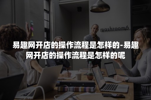 易趣网开店的操作流程是怎样的-易趣网开店的操作流程是怎样的呢