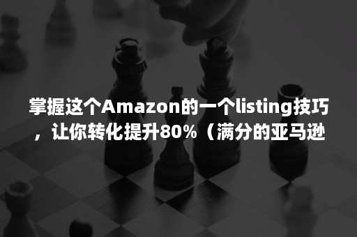 掌握这个Amazon的一个listing技巧，让你转化提升80%（满分的亚马逊listing打造方法）