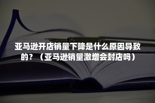 亚马逊开店销量下降是什么原因导致的？（亚马逊销量激增会封店吗）