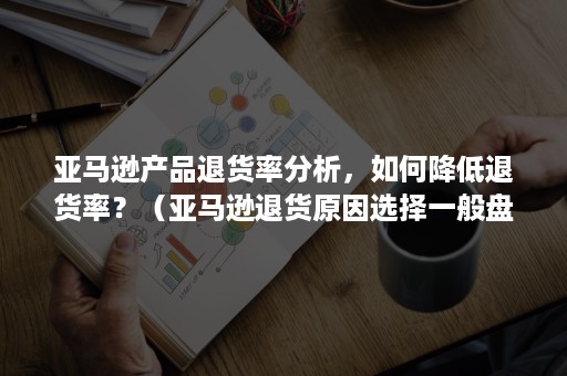 亚马逊产品退货率分析，如何降低退货率？（亚马逊退货原因选择一般盘点）