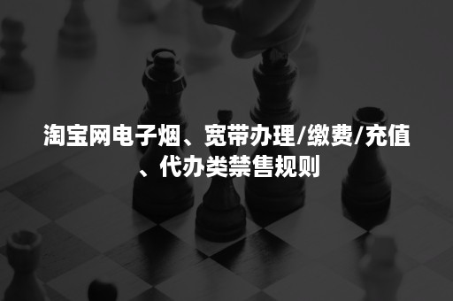 淘宝网电子烟、宽带办理/缴费/充值、代办类禁售规则