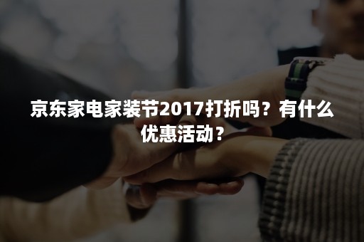 京东家电家装节2017打折吗？有什么优惠活动？