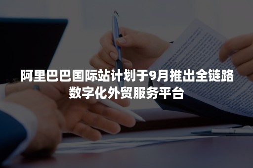 阿里巴巴国际站计划于9月推出全链路数字化外贸服务平台