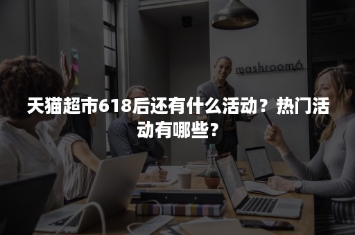 天猫超市618后还有什么活动？热门活动有哪些？