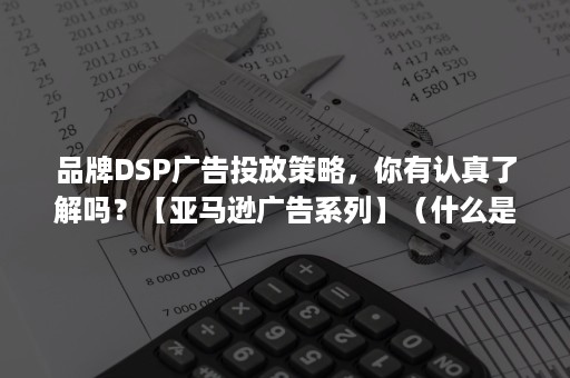 品牌DSP广告投放策略，你有认真了解吗？【亚马逊广告系列】（什么是dsp广告投放）