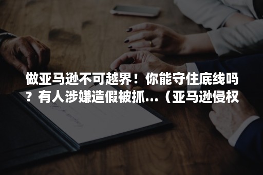 做亚马逊不可越界！你能守住底线吗？有人涉嫌造假被抓...（亚马逊侵权后果很严重!这些雷区你踩过没?）