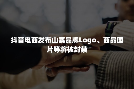 抖音电商发布山寨品牌Logo、商品图片等将被封禁