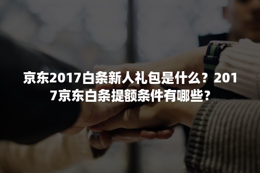 京东2017白条新人礼包是什么？2017京东白条提额条件有哪些？