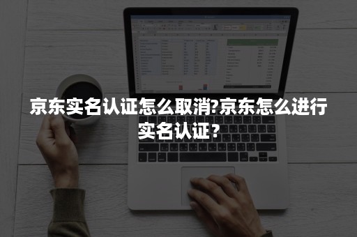 京东实名认证怎么取消?京东怎么进行实名认证？