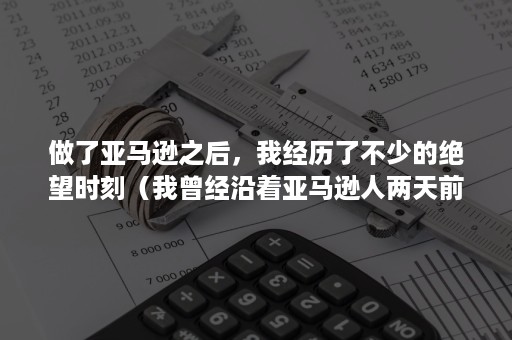 做了亚马逊之后，我经历了不少的绝望时刻（我曾经沿着亚马逊人两天前走过的那条路）