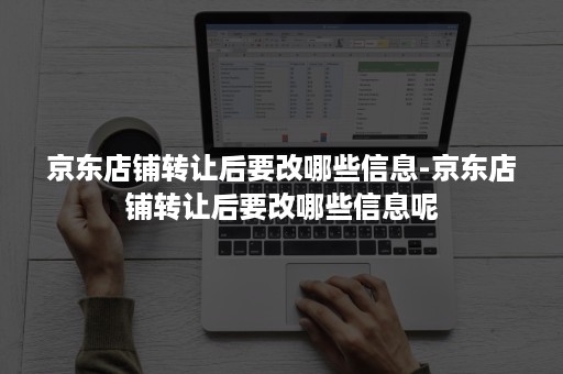 京东店铺转让后要改哪些信息-京东店铺转让后要改哪些信息呢