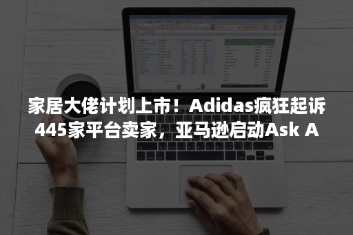 家居大佬计划上市！Adidas疯狂起诉445家平台卖家，亚马逊启动Ask Amazon