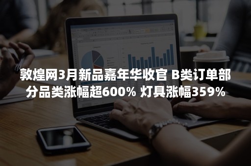 敦煌网3月新品嘉年华收官 B类订单部分品类涨幅超600% 灯具涨幅359%