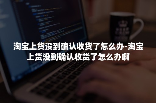 淘宝上货没到确认收货了怎么办-淘宝上货没到确认收货了怎么办啊