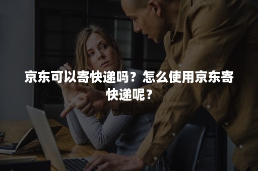 京东可以寄快递吗？怎么使用京东寄快递呢？