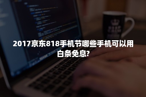 2017京东818手机节哪些手机可以用白条免息?