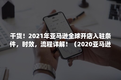 干货！2021年亚马逊全球开店入驻条件，时效，流程详解！（2020亚马逊开店）