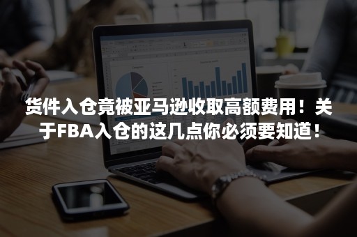 货件入仓竟被亚马逊收取高额费用！关于FBA入仓的这几点你必须要知道！