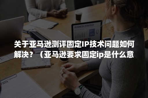 关于亚马逊测评固定IP技术问题如何解决？（亚马逊要求固定ip是什么意思）