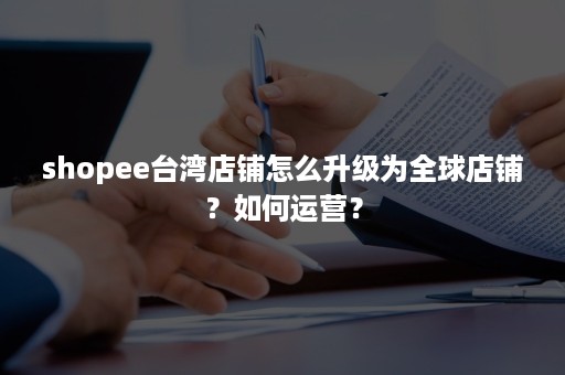 shopee台湾店铺怎么升级为全球店铺?如何运营? shopee台湾店铺怎么升级为全球店铺?如何运营?