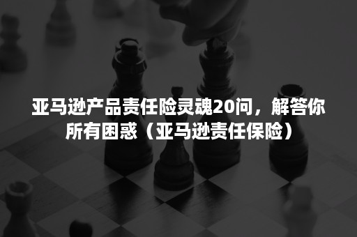 亚马逊产品责任险灵魂20问，解答你所有困惑（亚马逊责任保险）