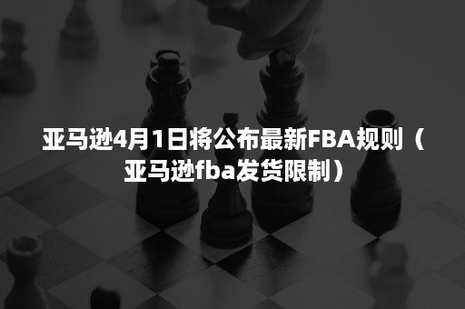 亚马逊4月1日将公布最新FBA规则（亚马逊fba发货限制）