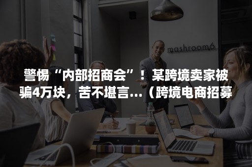 警惕“内部招商会”！某跨境卖家被骗4万块，苦不堪言...（跨境电商招募骗局）