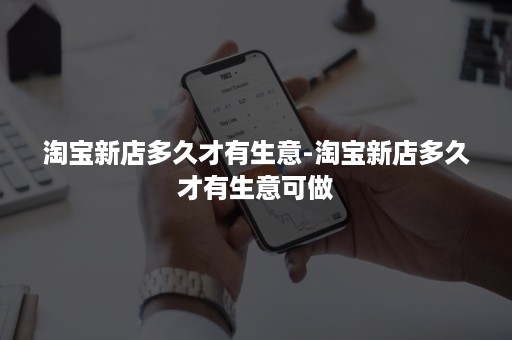 淘宝新店多久才有生意-淘宝新店多久才有生意可做